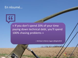 En résumé…

-- Attribué à Marty Cagan @Agile2013

Image par michael pollak / Flickr

© 2013 Elapse Technologies

« If you don't spend 20% of your time
paying down technical debt, you'll spend
100% chasing problems »

 