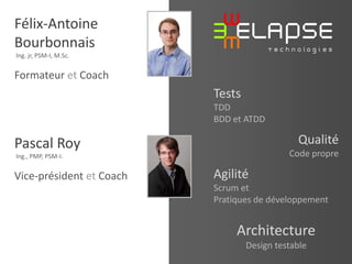 Félix-Antoine
Bourbonnais
Ing. jr, PSM-I, M.Sc.

Formateur et Coach

Tests
Qualité

Pascal Roy

Code propre

Ing., PMP, PSM-I.

Vice-président et Coach

Agilité
Scrum et
Pratiques de développement

Architecture
Design testable

© 2013 Elapse Technologies

TDD
BDD et ATDD

 
