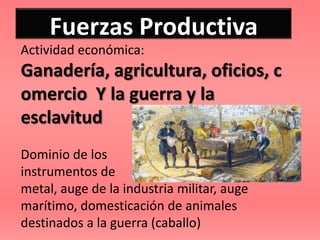 Fuerzas Productiva
Actividad económica:
Ganadería, agricultura, oficios, c
omercio Y la guerra y la
esclavitud
Dominio de los
instrumentos de
metal, auge de la industria militar, auge
marítimo, domesticación de animales
destinados a la guerra (caballo)
 