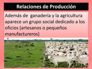 Relaciones de Producción
Además de ganadería y la agricultura
aparece un grupo social dedicado a los
oficios (artesanos o pequeños
manufactureros)
 
