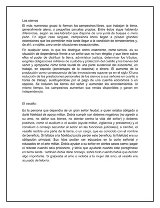Los siervos
El más numeroso grupo lo forman los campesinos libres, que trabajan la tierra,
generalmente ajena, o pequeñas parcelas propias. Entre éstos sigue habiendo
diferencias, según se sea labrador que dispone de una yunta de bueyes o mero
peón. En algún caso singular, campesinos libres llegan a poseer grandes
extensiones que les permitirán más tarde llegar a la condición de terratenientes y,
de ahí, a nobles, pero serán situaciones excepcionales.
En cualquier caso, lo que les distingue como estamento, como siervos, es su
situación de dependencia frente a un señor que no han elegido y que tiene sobre
ellos el poder de distribuir la tierra, administrar justicia, determinar los tributos,
exigirles obligaciones militares de custodia y protección del castillo y los bienes del
señor y apropiarse como renta feudal de una parte sustancial del excedente, en
trabajo, en especie (porcentajes de la cosecha) o dinero. El aumento de la
producción como consecuencia de las innovaciones supone ya en el siglo XI una
reducción de las prestaciones personales de los siervos a sus señores en cuanto a
horas de trabajo, sustituyéndose por el pago de una cuantía económica o en
especie. Se reducen las tierras del señor y aumentan los arrendamientos. Al
mismo tiempo, los campesinos aumentan sus rentas disponibles y ganan en
independencia.
El vasallo:
Es la persona que dependía de un gran señor feudal, a quien estaba obligado a
darle fidelidad de apoyo militar. Debía cumplir con deberes negativos (no agredir a
su amo, no dañar sus bienes, no atentar contra la vida del señor) y deberes
positivos, como el auxilium o el auxilio (ayuda militar, vigilancia y prestamos) y el
consilium o consejo secundar al señor en las funciones judiciales); a cambio, el
vasallo recibía una parte de la tierra, o un cargo, que es conocido con el nombre
de beneficio. Si faltaba a la fidelidad podía perder este beneficio, la fidelidad era su
obligación principal. Sus hijos podían ser educados en la corte señorial y
educados en el arte militar. Debía ayudar a su señor en ciertos casos como: pagar
el rescate cuando caía prisionero, y tenía que ayudarle cuando este peregrinase
en tierra santa. También debía darle consejo, sobre todo cuando había que decidir
algo importante. Si golpeaba al amo o violaba a la mujer del amo, el vasallo era
acusado de felonía.
 