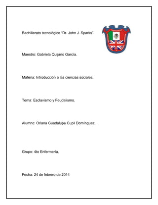 Bachillerato tecnológico “Dr. John J. Sparks”.
Maestro: Gabriela Quijano García.
Materia: Introducción a las ciencias sociales.
Tema: Esclavismo y Feudalismo.
Alumno: Oriana Guadalupe Cupil Domínguez.
Grupo: 4to Enfermería.
Fecha: 24 de febrero de 2014
 