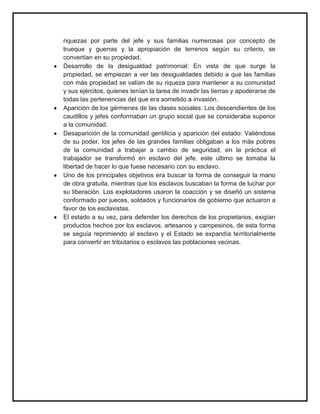 riquezas por parte del jefe y sus familias numerosas por concepto de
trueque y guerras y la apropiación de terrenos según su criterio, se
convertían en su propiedad.
Desarrollo de la desigualdad patrimonial: En vista de que surge la
propiedad, se empiezan a ver las desigualdades debido a que las familias
con más propiedad se valían de su riqueza para mantener a su comunidad
y sus ejércitos, quienes tenían la tarea de invadir las tierras y apoderarse de
todas las pertenencias del que era sometido a invasión.
Aparición de los gérmenes de las clases sociales: Los descendientes de los
caudillos y jefes conformaban un grupo social que se consideraba superior
a la comunidad.
Desaparición de la comunidad gentilicia y aparición del estado: Valiéndose
de su poder, los jefes de las grandes familias obligaban a los más pobres
de la comunidad a trabajar a cambio de seguridad, en la práctica el
trabajador se transformó en esclavo del jefe, este último se tomaba la
libertad de hacer lo que fuese necesario con su esclavo.
Uno de los principales objetivos era buscar la forma de conseguir la mano
de obra gratuita, mientras que los esclavos buscaban la forma de luchar por
su liberación. Los explotadores usaron la coacción y se diseñó un sistema
conformado por jueces, soldados y funcionarios de gobierno que actuaron a
favor de los esclavistas.
El estado a su vez, para defender los derechos de los propietarios, exigían
productos hechos por los esclavos, artesanos y campesinos, de esta forma
se seguía reprimiendo al esclavo y el Estado se expandía territorialmente
para convertir en tributarios o esclavos las poblaciones vecinas.
 