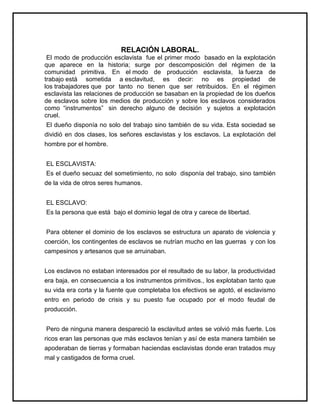 RELACIÓN LABORAL.
El modo de producción esclavista fue el primer modo basado en la explotación
que aparece en la historia; surge por descomposición del régimen de la
comunidad primitiva. En el modo de producción esclavista, la fuerza de
trabajo está sometida a esclavitud, es decir: no es propiedad de
los trabajadores que por tanto no tienen que ser retribuidos. En el régimen
esclavista las relaciones de producción se basaban en la propiedad de los dueños
de esclavos sobre los medios de producción y sobre los esclavos considerados
como “instrumentos” sin derecho alguno de decisión y sujetos a explotación
cruel.
El dueño disponía no solo del trabajo sino también de su vida. Esta sociedad se
dividió en dos clases, los señores esclavistas y los esclavos. La explotación del
hombre por el hombre.
EL ESCLAVISTA:
Es el dueño secuaz del sometimiento, no solo disponía del trabajo, sino también
de la vida de otros seres humanos.
EL ESCLAVO:
Es la persona que está bajo el dominio legal de otra y carece de libertad.
Para obtener el dominio de los esclavos se estructura un aparato de violencia y
coerción, los contingentes de esclavos se nutrían mucho en las guerras y con los
campesinos y artesanos que se arruinaban.
Los esclavos no estaban interesados por el resultado de su labor, la productividad
era baja, en consecuencia a los instrumentos primitivos., los explotaban tanto que
su vida era corta y la fuente que completaba los efectivos se agotó, el esclavismo
entro en periodo de crisis y su puesto fue ocupado por el modo feudal de
producción.
Pero de ninguna manera despareció la esclavitud antes se volvió más fuerte. Los
ricos eran las personas que más esclavos tenían y así de esta manera también se
apoderaban de tierras y formaban haciendas esclavistas donde eran tratados muy
mal y castigados de forma cruel.
 