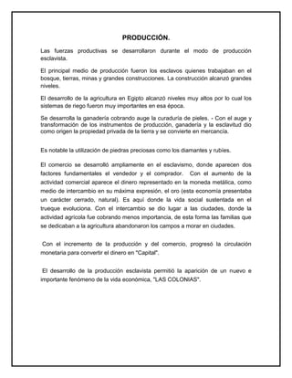 PRODUCCIÓN.
Las fuerzas productivas se desarrollaron durante el modo de producción
esclavista.
El principal medio de producción fueron los esclavos quienes trabajaban en el
bosque, tierras, minas y grandes construcciones. La construcción alcanzó grandes
niveles.
El desarrollo de la agricultura en Egipto alcanzó niveles muy altos por lo cual los
sistemas de riego fueron muy importantes en esa época.
Se desarrolla la ganadería cobrando auge la curaduría de pieles. - Con el auge y
transformación de los instrumentos de producción, ganadería y la esclavitud dio
como origen la propiedad privada de la tierra y se convierte en mercancía.
Es notable la utilización de piedras preciosas como los diamantes y rubíes.
El comercio se desarrolló ampliamente en el esclavismo, donde aparecen dos
factores fundamentales el vendedor y el comprador. Con el aumento de la
actividad comercial aparece el dinero representado en la moneda metálica, como
medio de intercambio en su máxima expresión, el oro (esta economía presentaba
un carácter cerrado, natural). Es aquí donde la vida social sustentada en el
trueque evoluciona. Con el intercambio se dio lugar a las ciudades, donde la
actividad agrícola fue cobrando menos importancia, de esta forma las familias que
se dedicaban a la agricultura abandonaron los campos a morar en ciudades.
Con el incremento de la producción y del comercio, progresó la circulación
monetaria para convertir el dinero en "Capital".
El desarrollo de la producción esclavista permitió la aparición de un nuevo e
importante fenómeno de la vida económica, "LAS COLONIAS".
 