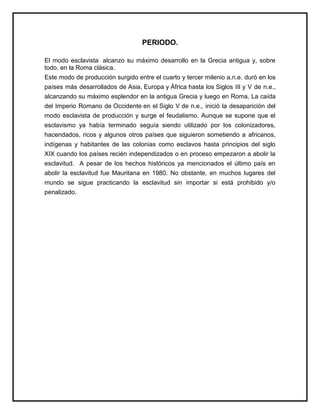 PERIODO.
El modo esclavista alcanzo su máximo desarrollo en la Grecia antigua y, sobre
todo, en la Roma clásica.
Este modo de producción surgido entre el cuarto y tercer milenio a.n.e. duró en los
países más desarrollados de Asia, Europa y África hasta los Siglos III y V de n.e.,
alcanzando su máximo esplendor en la antigua Grecia y luego en Roma. La caída
del Imperio Romano de Occidente en el Siglo V de n.e., inició la desaparición del
modo esclavista de producción y surge el feudalismo. Aunque se supone que el
esclavismo ya había terminado seguía siendo utilizado por los colonizadores,
hacendados, ricos y algunos otros países que siguieron sometiendo a africanos,
indígenas y habitantes de las colonias como esclavos hasta principios del siglo
XIX cuando los países recién independizados o en proceso empezaron a abolir la
esclavitud. A pesar de los hechos históricos ya mencionados el último país en
abolir la esclavitud fue Mauritana en 1980. No obstante, en muchos lugares del
mundo se sigue practicando la esclavitud sin importar si está prohibido y/o
penalizado.
 