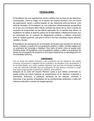 FEUDALISMO.
El feudalismo fue una organización social y política que se basa en las relaciones
contractuales .Tiene su origen en el declive del Imperio Romano. Fue una forma
de organización social y política basada en las relaciones entre los siervos y los
señores feudales. El Feudalismo es una estructura descentralizada sociopolítica
en el que una monarquía débil intenta controlar las tierras de su reino a través de
acuerdos de reciprocidad con los líderes regionales. En un sentido más clásico, el
feudalismo se refiere al sistema político de la edad Media o Medieval Europeo que
se compuesto por un conjunto de obligaciones jurídicas y militares recíprocas
entre la nobleza guerrera, que gira en torno a los tres conceptos claves señores,
vasallos y feudos.
El feudalismo se caracterizó por la concesión de feudos (casi siempre en forma de
tierras y trabajo) a cambio de una prestación política y militar, contrato sellado por
un juramento de homenaje y fidelidad. Pero tanto el señor como el vasallo eran
hombres libres. El feudalismo unía la prestación política y militar a la posesión de
tierras con el propósito de preservar a la Europa medieval de su desintegración en
innumerables señoríos.
ORÍGENES.
Con la caída del Imperio Romano y las invasiones de los bárbaros, los nobles
romanos comenzaron a alejarse de las ciudades y se llevaban a los campesinos, y
en la Edad Media, con varios pueblos bárbaros que dominan la Europa medieval,
y con las reformas culturales que se produjeron en ese tiempo, comenzó a surgir
una nueva organización económica y política: el feudalismo.
Después de la caída del Imperio Romano (pese a que habían comenzado su
asedio antes) las tropas bárbaras se enseñorearon en su territorio, arrasando y
diezmando. Entonces, la población temerosa de los ataques, comenzó a
acercarse a las grandes propiedades de los terratenientes poderosos y estos les
ofrecían protección a cambio de trabajo agrícola.
 