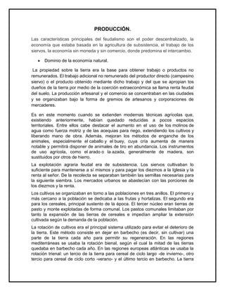 PRODUCCIÓN.
Las características principales del feudalismo son el poder descentralizado, la
economía que estaba basada en la agricultura de subsistencia, el trabajo de los
siervos, la economía sin moneda y sin comercio, donde predomina el intercambio.
Dominio de la economía natural.
La propiedad sobre la tierra era la base para obtener trabajo o productos no
remunerados. El trabajo adicional no remunerado del productor directo (campesino
siervo) o el producto obtenido mediante dicho trabajo y del que se apropian tos
dueños de la tierra por medio de la coerción extraeconómica se llama renta feudal
del suelo. La producción artesanal y el comercio se concentraban en las ciudades
y se organizaban bajo la forma de gremios de artesanos y corporaciones de
mercaderes.
Es en este momento cuando se extienden modernas técnicas agrícolas que,
existiendo anteriormente, habían quedado reducidas a pocos espacios
territoriales. Entre ellos cabe destacar el aumento en el uso de los molinos de
agua como fuerza motriz y de las acequias para riego, extendiendo los cultivos y
liberando mano de obra. Además, mejoran los métodos de enganche de los
animales, especialmente el caballo y el buey, cuya cría aumenta de manera
notable y permitirá disponer de animales de tiro en abundancia. Los instrumentos
de uso agrícola, como el arado o la azada, generalmente de madera, son
sustituidos por otros de hierro.
La explotación agraria feudal era de subsistencia. Los siervos cultivaban lo
suficiente para mantenerse a sí mismos y para pagar los diezmos a la Iglesia y la
renta al señor. De la recolecta se separaban también las semillas necesarias para
la siguiente siembra. Los mercados urbanos se abastecían con las porciones de
los diezmos y la renta.
Los cultivos se organizaban en torno a las poblaciones en tres anillos. El primero y
más cercano a la población se dedicaba a las frutas y hortalizas. El segundo era
para los cereales, principal sustento de la época. El tercer núcleo eran tierras de
pasto y monte explotadas de forma comunal. Los pastos comunales limitaban por
tanto la expansión de las tierras de cereales e impedían ampliar la extensión
cultivada según la demanda de la población.
La rotación de cultivos era el principal sistema utilizado para evitar el deterioro de
la tierra. Este método consiste en dejar en barbecho (es decir, sin cultivar) una
parte de la tierra cada año para permitir su regeneración. En las regiones
mediterráneas se usaba la rotación bienal, según el cual la mitad de las tierras
quedaba en barbecho cada año. En las regiones europeas atlánticas se usaba la
rotación trienal: un tercio de la tierra para cereal de ciclo largo -de invierno-, otro
tercio para cereal de ciclo corto -verano- y el último tercio en barbecho. La tierra
 