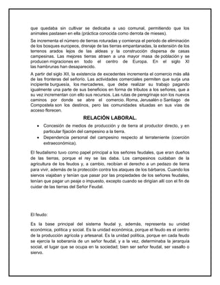 que quedaba sin cultivar se dedicaba a uso comunal, permitiendo que los
animales pastasen en ella (práctica conocida como derrota de mieses).
Se incrementa el número de tierras roturadas y comienza el periodo de eliminación
de los bosques europeos, drenaje de las tierras empantanadas, la extensión de los
terrenos arados lejos de las aldeas y la construcción dispersa de casas
campesinas. Las mejores tierras atraen a una mayor masa de población y se
producen migraciones en todo el centro de Europa. En el siglo XI
las hambrunas han desaparecido.
A partir del siglo XII, la existencia de excedentes incrementa el comercio más allá
de las fronteras del señorío. Las actividades comerciales permiten que surja una
incipiente burguesía, los mercaderes, que debe realizar su trabajo pagando
igualmente una parte de sus beneficios en forma de tributos a los señores, que a
su vez incrementan con ello sus recursos. Las rutas de peregrinaje son los nuevos
caminos por donde se abre el comercio. Roma, Jerusalén o Santiago de
Compostela son los destinos, pero las comunidades situadas en sus vías de
acceso florecen.
RELACIÓN LABORAL.
Concesión de medios de producción y de tierra al productor directo, y en
particular fijación del campesino a la tierra.
Dependencia personal del campesino respecto al terrateniente (coerción
extraeconómica).
El feudalismo tuvo como papel principal a los señores feudales, que eran dueños
de las tierras, porque el rey se las daba. Los campesinos cuidaban de la
agricultura de los feudos y, a cambio, recibían el derecho a un pedazo de tierra
para vivir, además de la protección contra los ataques de los bárbaros. Cuando los
siervos viajaban y tenían que pasar por las propiedades de los señores feudales,
tenían que pagar un peaje o impuesto, excepto cuando se dirigían allí con el fin de
cuidar de las tierras del Señor Feudal.
El feudo:
Es la base principal del sistema feudal y, además, representa su unidad
económica, política y social. Es la unidad económica, porque el feudo es el centro
de la producción agrícola y artesanal. Es la unidad política, porque en cada feudo
se ejercía la soberanía de un señor feudal, y a la vez, determinaba la jerarquía
social, el lugar que se ocupa en la sociedad; bien ser señor feudal, ser vasallo o
siervo.
 