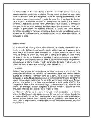 Es considerado un bien real (tierra) o derecho concedido por un señor a su
vasallo, a cambio de servicios prestados. El feudo puede ser de varios tipos: feudo
territorial, feudo de altar, (bien religiosos), feudo de un cargo (por honores), feudo
de manso o cobros (para rentas) y feudo de bolsa (por la cantidad de dinero).
En el imperio carolingio la sociedad era jerarquizada, de acuerdo a la posesión
territorial, y había una relación entre Carlomagno y sus vasallos. El emperador
distribuía beneficios a sus vasallos, a los que exigía no solo fidelidad militar, sino
también la participación de hombres armados. El vasallo real podía repartir
beneficios para obtener hombres armados, y debía cumplir sus deberes hacia el
emperador. Todos los señores y sus vasallos vivían gracias a la explotación de los
siervos de la gleba.
El señor feudal:
Él es el dueño del feudo y reunía, adicionalmente, el derecho de soberanía en el
feudo; el poder de los señores feudales estaba determinado por la posesión de la
tierra y la jerarquía social en el sistema feudal. Obtenía beneficios a través de la
renta, la corvea, el censo, etc. Junto con el siervo de la gleba, el señor feudal
forma de la relación de dependencia personal. El señor feudal tenía la obligación
de proteger a sus vasallos y siervos. Si el feudatario incumple sus compromisos,
será siervo de la felonía (traición) y podrá ser privado del feudo y, a la inversa, una
ofensa del señor le eximirá de sus obligaciones de fidelidad.
Los villanos
Recibían este nombre los habitantes de las villas dedicados a la agricultura. Se
distinguían dos clases: los siervos y los campesinos libres. Los siervos no eran
dueños de sus tierras. Formaban parte de la tierra, por lo cual se les llamaba
siervos de la gleba. No podían abandonar la tierra sin consentimiento del señor, lo
mismo para contraer matrimonio. Se les podía vender junto con la tierra. Tenían,
además, que pagar por la tierra que cultivaban y servir gratis al señor. Los
campesinos libres podían cambiar de lugar, contraer matrimonio, transmitir sus
bienes. Sin embargo, estaban obligados al servicio militar y a pagarle al señor
impuestos en dinero o en especie por el uso de la tierra.
La vida de los villanos era muy dura. A menudo se veían acosados por el hambre
y la peste. El sistema feudal, desde el punto de vista político, inicia su decadencia
al comenzar las Cruzadas. Aun cuando desde el punto vista social y económico en
algunos países persiste hasta nuestros días. El predominio absolutista de los
reyes y con la adquisición de libertades por parte de las ciudades termina de poner
fin al sistema.
 