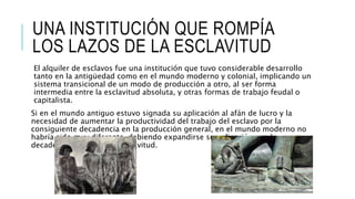 UNA INSTITUCIÓN QUE ROMPÍA
LOS LAZOS DE LA ESCLAVITUD
El alquiler de esclavos fue una institución que tuvo considerable desarrollo
tanto en la antigüedad como en el mundo moderno y colonial, implicando un
sistema transicional de un modo de producción a otro, al ser forma
intermedia entre la esclavitud absoluta, y otras formas de trabajo feudal o
capitalista.
Si en el mundo antiguo estuvo signada su aplicación al afán de lucro y la
necesidad de aumentar la productividad del trabajo del esclavo por la
consiguiente decadencia en la producción general, en el mundo moderno no
habría sido muy diferente, debiendo expandirse su aplicación con la
decadencia de la misma esclavitud.
 