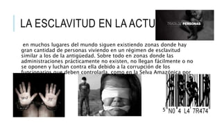 LA ESCLAVITUD EN LA ACTUALIDAD
en muchos lugares del mundo siguen existiendo zonas donde hay
gran cantidad de personas viviendo en un régimen de esclavitud
similar a los de la antigüedad. Sobre todo en zonas donde las
administraciones prácticamente no existen, no llegan fácilmente o no
se oponen y luchan contra ella debido a la corrupción de los
funcionarios que deben controlarla, como en la Selva Amazónica por
ejemplo.
 