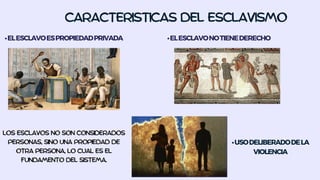 CARACTERISTICAS DEL ESCLAVISMO
•ELESCLAVOESPROPIEDADPRIVADA
LOS ESCLAVOS NO SON CONSIDERADOS
PERSONAS, SINO UNA PROPIEDAD DE
OTRA PERSONA, LO CUAL ES EL
FUNDAMENTO DEL SISTEMA.
•USODELIBERADODELA
VIOLENCIA
•ELESCLAVONOTIENEDERECHO
 