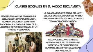 CLASES SOCIALES EN EL MODO ESCLAVISTA
SEÑORES ESCLAVISTAS: ERAN LOS QUE
ESCLAVIZABAN, OPRIMEN, SUBYUGAN,
DOMINAN, ENCADENAN, SOMETEN O
ENCADENAN A ALGUIEN QUE PRIVA DE SU
LIBERTAD Y DE MANERA FORZADA EN UN
TRABAJO Y OBLIGACIÓN.
ESCLAVOS: ESCLAVO ERAN LAS
PERSONAS QUE SE LES PRIVABA DE
LIBERTAD Y DE SUS DERECHOS
HUMANOS, SIENDO TRATADAS COMO
UNA MERCANCÍA.
LA PALABRA ESCLAVO DERIVA DEL LATÍN
SCLAVUS QUE EN LA ÉPOCA DEL IMPERIO
ROMANO SE REFERÍA A AQUELLOS QUE NO
TENÍAN CAPACIDAD JURÍDICA.
 