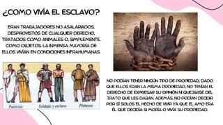 ¿COMO VIVÍA EL ESCLAVO?
ERAN TRABAJADORES NO ASALARIADOS,
DESPROVISTOS DE CUALQUIER DERECHO,
TRATADOS COMO ANIMALES O, SIMPLEMENTE,
COMO OBJETOS. LA INMENSA MAYORÍA DE
ELLOS VIVÍAN EN CONDICIONES INFRAHUMANAS.
NO PODÍAN TENER NINGÚN TIPO DE PROPIEDAD, DADO
QUE ELLOS ERAN LA MISMA PROPIEDAD, NO TENÍAN EL
DERECHO DE EXPRESAR SU OPINIÓN NI QUEJARSE DEL
TRATO QUE LES DABAN. ADEMÁS, NO PODÍAN DECIDIR
POR SÍ SOLOS EL HECHO DE VIVIR YA QUE EL AMO ERA
ÉL QUE DECIDÍA SI MORÍA O VIVÍA SU PROPIEDAD.
 