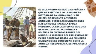 EL ESCLAVISMO HA SIDO UNA PRÁCTICA
QUE HA EXISTIDO A LO LARGO DE LA
HISTORIA DE LA HUMANIDAD, Y SU
ORIGEN SE REMONTA A TIEMPOS
ANTIGUOS. DESDE LAS CIVILIZACIONES
MÁS ANTIGUAS HASTA LA ÉPOCA
MODERNA, LA ESCLAVITUD HA SIDO UNA
REALIDAD SOCIAL, ECONÓMICA Y
POLÍTICA EN DIVERSAS PARTES DEL
MUNDO. LA HISTORIA DEL ESCLAVISMO SE
PUEDE RASTREAR HASTA LAS PRIMERAS
CIVILIZACIONES CONOCIDAS, COMO LA
ANTIGUA MESOPOTAMIA, EGIPTO, GRECIA
Y ROMA.
 