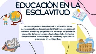 EDUCACIÓN EN LA
ESCLAVITUD
Durante el período de esclavitud, la educación de las
personas esclavizadas variaba significativamente según el
contexto histórico y geográfico. Sin embargo, en general, la
educación de las personas esclavizadas estaba limitada o
completamente prohibida por los sistemas y leyes que las
mantenían en servidumbre.
 