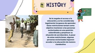 Se le negaba el acceso a la
educación y se les consideraba
legalmente incapaces de aprender.
Estas restricciones tenían como
objetivo mantener a las personas
esclavizadas en una posición
subordinada y perpetuar su
situación de servidumbre. A pesar
de estas restricciones, algunas
personas esclavizadas lograron
acceder a la educación de manera
clandestina
 