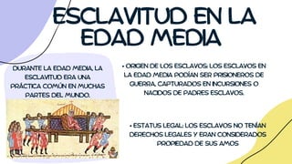 ESCLAVITUD EN LA
EDAD MEDIA
DURANTE LA EDAD MEDIA, LA
ESCLAVITUD ERA UNA
PRÁCTICA COMÚN EN MUCHAS
PARTES DEL MUNDO.
• ORIGEN DE LOS ESCLAVOS: LOS ESCLAVOS EN
LA EDAD MEDIA PODÍAN SER PRISIONEROS DE
GUERRA, CAPTURADOS EN INCURSIONES O
NACIDOS DE PADRES ESCLAVOS.
• ESTATUS LEGAL: LOS ESCLAVOS NO TENÍAN
DERECHOS LEGALES Y ERAN CONSIDERADOS
PROPIEDAD DE SUS AMOS
 