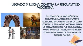 LEGADO Y LUCHA CONTRA LA ESCLAVITUD
MODERNA
EL LEGADO DE LA ABOLICIÓN DE LA
ESCLAVITUD HA TENIDO UN IMPACTO
DURADERO EN LA HISTORIA Y EN LA LUCHA
CONTRA LA ESCLAVITUD MODERNA. SI BIEN
LA ESCLAVITUD LEGAL FUE ABOLIDA EN LA
MAYORÍA DE LOS PAÍSES, AÚN PERSISTEN
FORMAS MODERNAS DE ESCLAVITUD EN
TODO EL MUNDO.
 