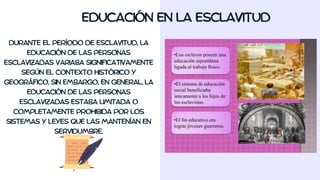 EDUCACIÓN EN LA ESCLAVITUD
DURANTE EL PERÍODO DE ESCLAVITUD, LA
EDUCACIÓN DE LAS PERSONAS
ESCLAVIZADAS VARIABA SIGNIFICATIVAMENTE
SEGÚN EL CONTEXTO HISTÓRICO Y
GEOGRÁFICO. SIN EMBARGO, EN GENERAL, LA
EDUCACIÓN DE LAS PERSONAS
ESCLAVIZADAS ESTABA LIMITADA O
COMPLETAMENTE PROHIBIDA POR LOS
SISTEMAS Y LEYES QUE LAS MANTENÍAN EN
SERVIDUMBRE.
 