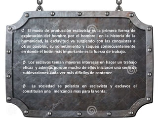 Ø El modo de producción esclavista es la primera forma de
explotación del hombre por el hombre en la historia de la
humanidad, la esclavitud va surgiendo con las conquistas a
otros pueblos, su sometimiento y saqueo consecuentemente
en donde el botín más importante es la fuerza de trabajo.
Ø Los esclavos tenían mayores intereses en hacer un trabajo
eficaz y además porque mucho de ellos iniciaron una serie de
sublevaciones cada vez más difíciles de contener
Ø La sociedad se polariza en esclavista y esclavos el
constituían una mercancía mas para la venta.
 