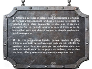 Ø Al tiempo que nace el estado, nace el desarrollo o sistemas
de normas y prescripciones jurídicas, en las que se recogía la
voluntad de la clase dominante, se dice que el régimen
esclavista fue un periodo necesario para el impulso de la
humanidad, pero que decayó porque la elevada producción
fue disminuyendo.
Ø Se crea los esclavos libertos porque muchos de ellos
iniciaron una serie de sublevaciones cada vez más difíciles de
contener, este título, otorgado por los esclavistas daba una
serie de beneficios a ciertos grupos de esclavos, entre ellos
ancianos, niños y enfermos ya que eran poco productivo.
 