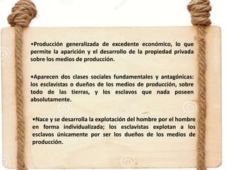 •Producción generalizada de excedente económico, lo que
permite la aparición y el desarrollo de la propiedad privada
sobre los medios de producción.
•Aparecen dos clases sociales fundamentales y antagónicas:
los esclavistas o dueños de los medios de producción, sobre
todo de las tierras, y los esclavos que nada poseen
absolutamente.
•Nace y se desarrolla la explotación del hombre por el hombre
en forma individualizada; los esclavistas explotan a los
esclavos únicamente por ser los dueños de los medios de
producción.
 