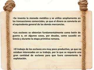 •Se inventa la moneda metálica y se utiliza ampliamente en
las transacciones comerciales, ya que el dinero se convierte en
el equivalente general de las demás mercancías.
•Los esclavos se obtenían fundamentalmente como botín de
guerra o, en algunos casos, por deudas, como sucedió en
Grecia y durante la etapa primitiva romana.
•El trabajo de los esclavos era muy poco productivo, ya que no
estaban interesados en su trabajo, por lo que se requería una
gran cantidad de esclavos para que fuera conveniente la
explotación.
 