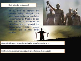 Contradicción fundamental
Contradicción entre la gran hacienda y los pequeños productores
En su afán de liberarse del
pesado trabajo obligado, los
esclavos destruían a menudo los
instrumentos de trabajo. Es por
ello que en la esclavitud, se
utilizaban por lo general los
instrumentos más toscos,
aquellos que se hacía difícil
romper.
Contradicción entre fuerzas productivas y relaciones de producción
 