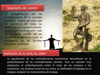 Surgimiento del colonato
La profundización de las
contradicciones de la sociedad
esclavista, originó su crisis que
se exteriorizó en todas las
esferas de la sociedad esclavista.
La crisis se manifestó ante todo
en la ruina masiva de los
pequeños productores y en la
decadencia de las grandes
haciendas esclavistas.
Agudización de la lucha de clases
La agudización de las contradicciones económicas desembocó en la
profundización de las contradicciones sociales. Tuvo un carácter muy
impetuoso el enfrentamiento entre la clase de los esclavos y los
esclavistas. Los esclavos huían de sus amos, se dedicaban al sabotaje en el
trabajo, rompían los instrumentos de trabajo.
 