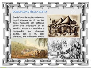 COMUNIDAD ESCLAVISTA
Se define a la esclavitud como
aquel sistema en el que los
seres humanos son tratados
como una propiedad, en el
sentido de que son vendidos y
comprados por diversas
partes, con el fin, casi
siempre, de utilizarlos como
mano de obra.
 