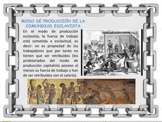 MODO DE PRODUCCIÓN DE LA
COMUNDIAD ESCLAVISTA
En el modo de producción
esclavista, la fuerza de trabajo
está sometida a esclavitud, es
decir: no es propiedad de los
trabajadores que por tanto no
tienen que ser retribuidos (los
proletariados del modo de
producción capitalista poseen al
menos su fuerza de trabajo y han
de ser retribuidos con el salario).
 