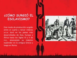 ¿CÓMO SURGIÓ EL
ESCLAVISMO?
Este modo de producción surgido
entre el cuarto y tercer milenio
a.n.e. duró en los países más
desarrollados de Asia, Europa y
África hasta los Siglos III y V de
n.e., alcanzando su máximo
esplendor en la antigua Grecia y
luego en Roma.
 