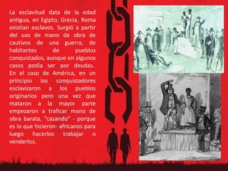 La esclavitud data de la edad
antigua, en Egipto, Grecia, Roma
existían esclavos. Surgió a partir
del uso de mano de obra de
cautivos de una guerra, de
habitantes de pueblos
conquistados, aunque en algunos
casos podía ser por deudas.
En el caso de América, en un
principio los conquistadores
esclavizaron a los pueblos
originarios pero una vez que
mataron a la mayor parte
empezaron a traficar mano de
obra barata, "cazando" - porque
es lo que hicieron- africanos para
luego hacerlos trabajar o
venderlos.
 