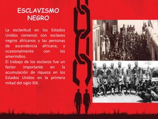 ESCLAVISMO
NEGRO
La esclavitud en los Estados
Unidos comenzó con esclavos
negros africanos y las personas
de ascendencia africana, y
ocasionalmente con los
amerindios.
El trabajo de los esclavos fue un
factor importante en la
acumulación de riqueza en los
Estados Unidos en la primera
mitad del siglo XIX.
 