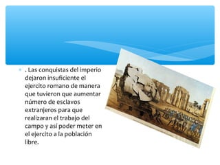 ∗ . Las conquistas del imperio
dejaron insuficiente el
ejercito romano de manera
que tuvieron que aumentar
número de esclavos
extranjeros para que
realizaran el trabajo del
campo y así poder meter en
el ejercito a la población
libre.
 