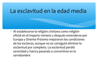 ∗ Al establecerse la religión cristiana como religión
oficial en el Imperio romano y después extenderse por
Europa y Oriente Próximo mejoraron las condiciones
de los esclavos, aunque no se consiguió eliminar la
esclavitud por completo. La esclavitud perdió
severidad y fuerza pasando a convertirse en la
servidumbre
La esclavitud en la edad media
 