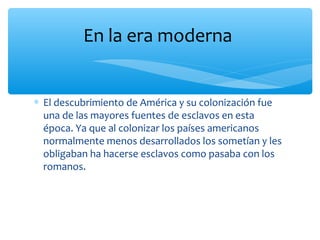 ∗ El descubrimiento de América y su colonización fue
una de las mayores fuentes de esclavos en esta
época. Ya que al colonizar los países americanos
normalmente menos desarrollados los sometían y les
obligaban ha hacerse esclavos como pasaba con los
romanos.
En la era moderna
 