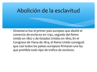 ∗ Dinamarca fue el primer país europeo que abolió el
comercio de esclavos en 1792, seguido del Reino
Unido en 1807 y de Estados Unidos en 1810, En el
Congreso de Viena de 1814, el Reino Unido consiguió
que casi todos los países europeos firmaran una ley
que prohibía todo tipo de trafico de esclavos.
Abolición de la esclavitud
 