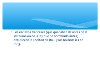 ∗ Los esclavos franceses (que quedaban de antes de la
instauración de la ley que he nombrado antes)
obtuvieron la libertad en 1848 y los holandeses en
1863.
 