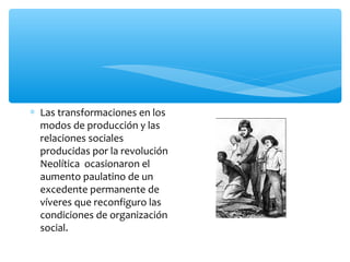 ∗ Las transformaciones en los
modos de producción y las
relaciones sociales
producidas por la revolución
Neolítica ocasionaron el
aumento paulatino de un
excedente permanente de
víveres que reconfiguro las
condiciones de organización
social.
 