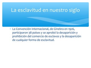 ∗ La Convención Internacional, de Ginebra en 1926,
participaron 38 países y se aprobó la desaparición y
prohibición del comercio de esclavos y la desaparición
de cualquier forma de esclavitud.
La esclavitud en nuestro siglo
 