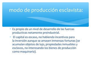 ∗ Es propio de un nivel de desarrollo de las fuerzas
productivas netamente preindustrial.
∗ El capital es escaso, no habiendo incentivos para
la inversión aunque se amasen inmensas fortunas (se
acumulan objetos de lujo, propiedades inmuebles y
esclavos, no interesando los bienes de producción
como maquinaria).
modo de producción esclavista:
 