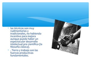 ∗ las técnicas son muy
rudimentarias y
tradicionales, no habiendo
incentivo para mejora
aunque pueda haber un
espectacular desarrollo
intelectual pre científico (la
filosofía clásica).
∗ . Tierra y trabajo son las
fuerzas productivas
fundamentales.
 
