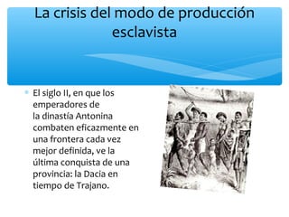 La crisis del modo de producción
esclavista
∗ El siglo II, en que los
emperadores de
la dinastía Antonina
combaten eficazmente en
una frontera cada vez
mejor definida, ve la
última conquista de una
provincia: la Dacia en
tiempo de Trajano.
 