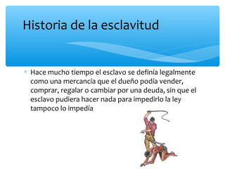 ∗ Hace mucho tiempo el esclavo se definía legalmente
como una mercancía que el dueño podía vender,
comprar, regalar o cambiar por una deuda, sin que el
esclavo pudiera hacer nada para impedirlo la ley
tampoco lo impedía
Historia de la esclavitud
 