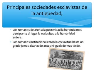 ∗ Los romanos dejaron a la posteridad la herencia mas
denigrante al legar la esclavitud a la humanidad
entera.
∗ Los romanos institucionalizaron la esclavitud hasta un
grado jamás alcanzado antes ni igualado mas tarde.
Principales sociedades esclavistas de
la antigüedad;
 