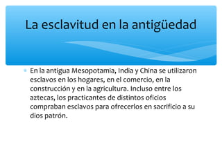 ∗ En la antigua Mesopotamia, India y China se utilizaron
esclavos en los hogares, en el comercio, en la
construcción y en la agricultura. Incluso entre los
aztecas, los practicantes de distintos oficios
compraban esclavos para ofrecerlos en sacrificio a su
dios patrón.
La esclavitud en la antigüedad
 