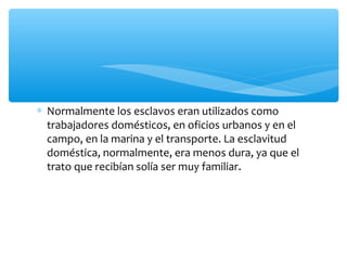 ∗ Normalmente los esclavos eran utilizados como
trabajadores domésticos, en oficios urbanos y en el
campo, en la marina y el transporte. La esclavitud
doméstica, normalmente, era menos dura, ya que el
trato que recibían solía ser muy familiar.
 